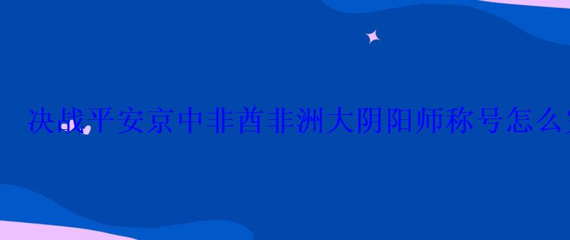 决战平安京中非酋非洲大阴阳师称号怎么完成 决战平安京中非酋非洲大阴阳师称号怎么完成