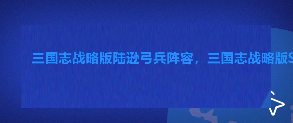 三国志战略版陆逊弓兵阵容,三国志战略版S1陆逊最强阵容 三国志战略版陆逊弓兵阵容,三国志战略版S1陆逊最强阵容