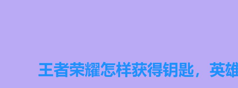 王者荣耀怎样获得钥匙,英雄学院钥匙怎么兑换 王者荣耀怎样获得钥匙,英雄学院钥匙怎么兑换