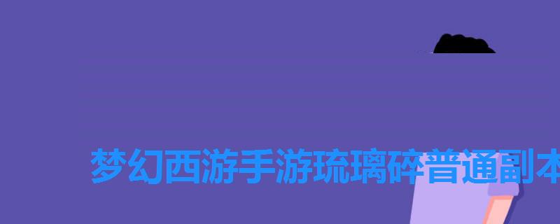 梦幻西游手游琉璃碎普通副本攻略,梦幻白琉璃攻略 梦幻西游手游琉璃碎普通副本攻略,梦幻白琉璃攻略