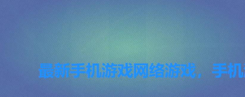 最新手机游戏网络游戏,手机游戏排行榜网络游戏 最新手机游戏网络游戏,手机游戏排行榜网络游戏