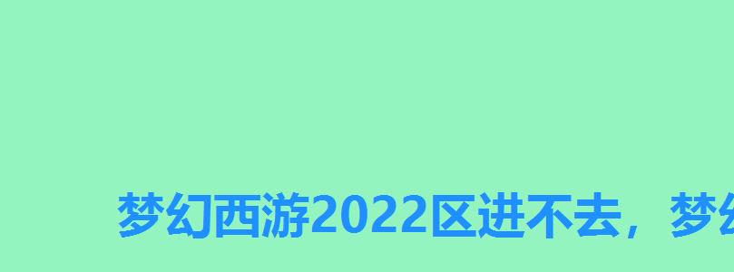 梦幻西游2022区进不去,梦幻2022区进不去 梦幻西游2022区进不去,梦幻2022区进不去