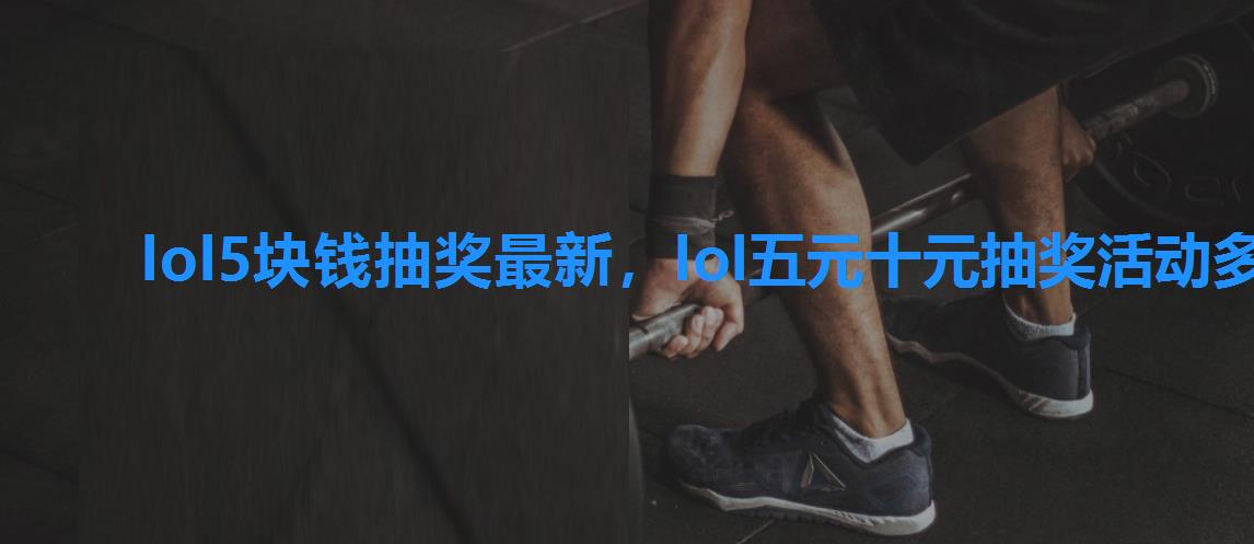 lol5块钱抽奖最新,lol五元十元抽奖活动多久一次 lol5块钱抽奖最新,lol五元十元抽奖活动多久一次