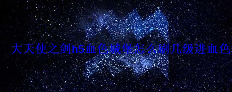 大天使之剑h5血色城堡怎么刷几级进血色城堡 大天使之剑h5血色城堡怎么刷几级进血色城堡