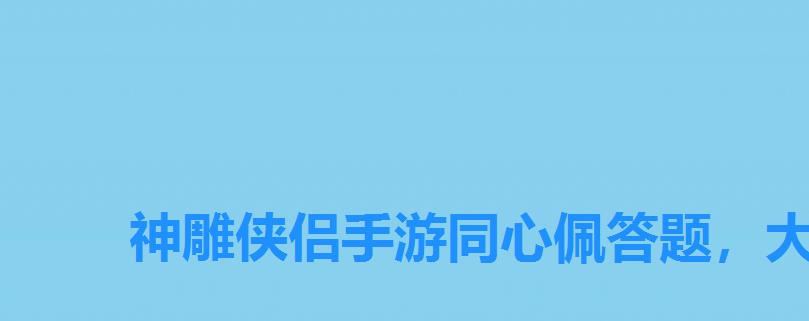 神雕侠侣手游同心佩答题，大话西游手游科举殿试答题器叶子猪