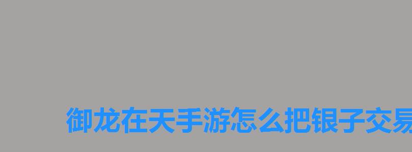 御龙在天手游怎么把银子交易给另一个号,御龙在天金子怎么变成银子 御龙在天手游怎么把银子交易给另一个号,御龙在天金子怎么变成银子