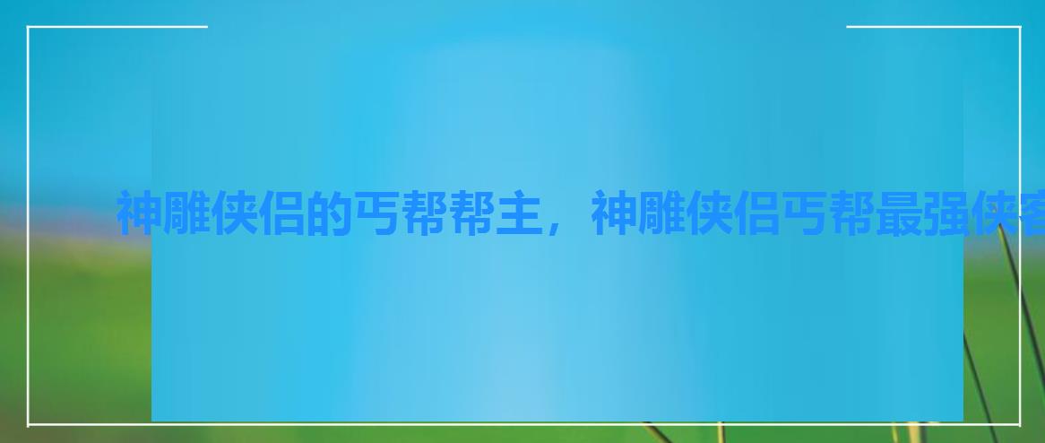 神雕侠侣的丐帮帮主,神雕侠侣丐帮最强侠客 神雕侠侣的丐帮帮主,神雕侠侣丐帮最强侠客