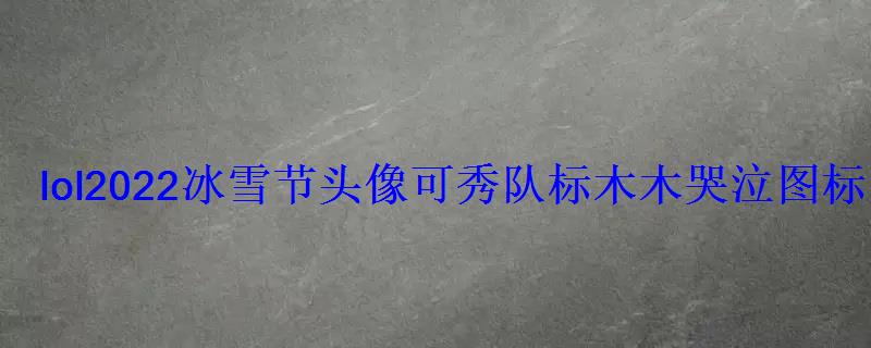 lol2022冰雪节头像可秀队标木木哭泣图标展示 lol2022冰雪节头像可秀队标木木哭泣图标展示