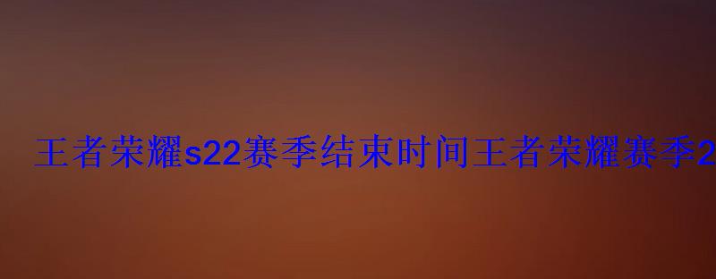 王者荣耀s22赛季结束时间王者荣耀赛季22什么时候结束 王者荣耀s22赛季结束时间王者荣耀赛季22什么时候结束