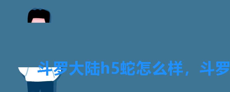 斗罗大陆h5蛇怎么样,斗罗大陆h5主蛇皇极限输出 斗罗大陆h5蛇怎么样,斗罗大陆h5主蛇皇极限输出