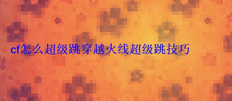 cf怎么超级跳穿越火线超级跳技巧 cf怎么超级跳穿越火线超级跳技巧