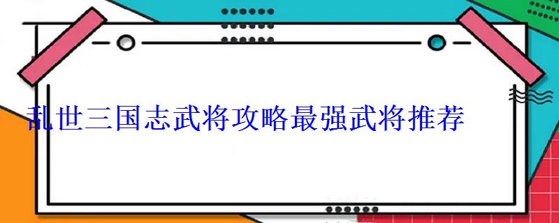 乱世三国志武将攻略最强武将推荐 乱世三国志武将攻略最强武将推荐