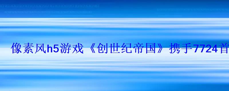 像素风h5游戏《创世纪帝国》携手7724首发上线-9DM游戏站 像素风h5游戏《创世纪帝国》携手7724首发上线-9DM游戏站