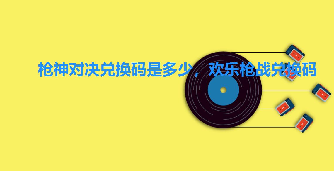 枪神对决兑换码是多少,欢乐枪战兑换码 枪神对决兑换码是多少,欢乐枪战兑换码