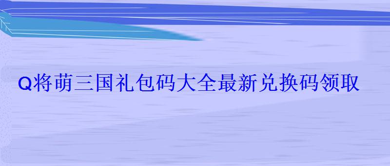 Q将萌三国礼包码大全最新兑换码领取 Q将萌三国礼包码大全最新兑换码领取