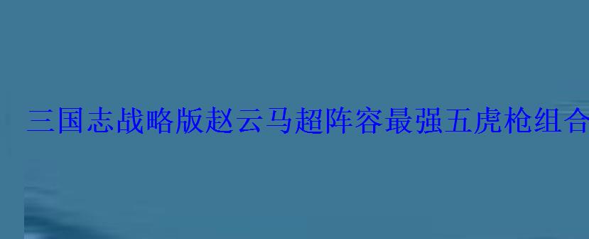 三国志战略版赵云马超阵容最强五虎枪组合 三国志战略版赵云马超阵容最强五虎枪组合