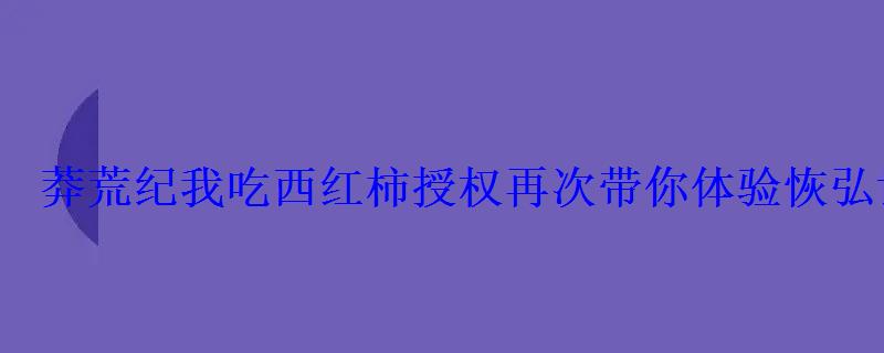 莽荒纪我吃西红柿授权再次带你体验恢弘世界 莽荒纪我吃西红柿授权再次带你体验恢弘世界