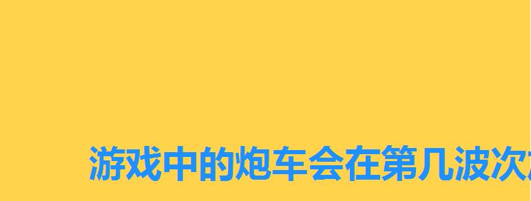 游戏中的炮车会在第几波次加入战斗,炮车是在第几波加入战斗 游戏中的炮车会在第几波次加入战斗,炮车是在第几波加入战斗
