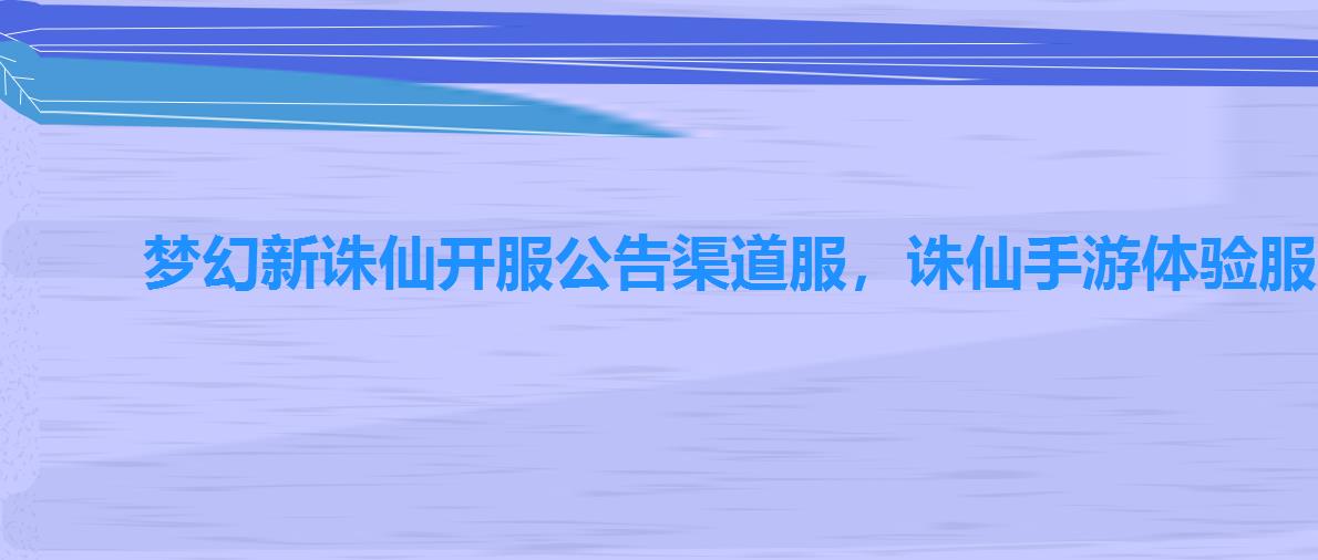 梦幻新诛仙开服公告渠道服,诛仙手游体验服账号 梦幻新诛仙开服公告渠道服,诛仙手游体验服账号