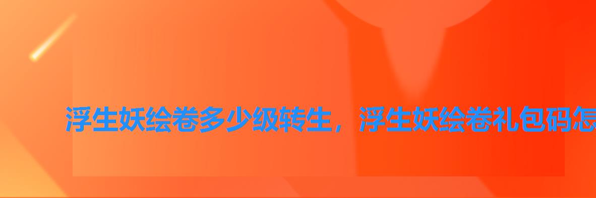 浮生妖绘卷多少级转生,浮生妖绘卷礼包码怎么兑换 浮生妖绘卷多少级转生,浮生妖绘卷礼包码怎么兑换