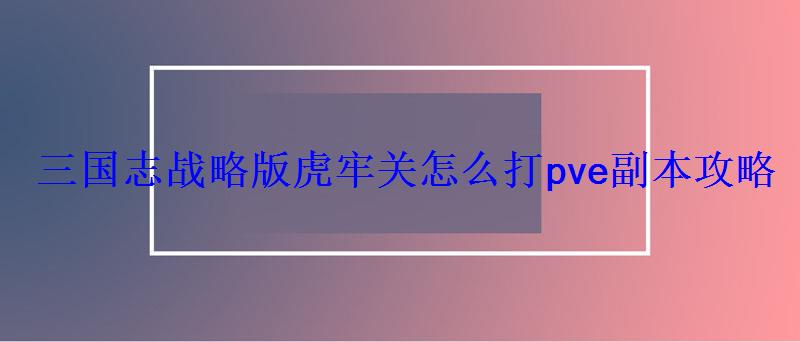 三国志战略版虎牢关怎么打pve副本攻略 三国志战略版虎牢关怎么打pve副本攻略