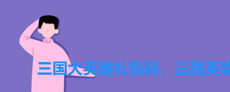 三国大英雄礼包码,三国英雄兑换码大全 三国大英雄礼包码,三国英雄兑换码大全