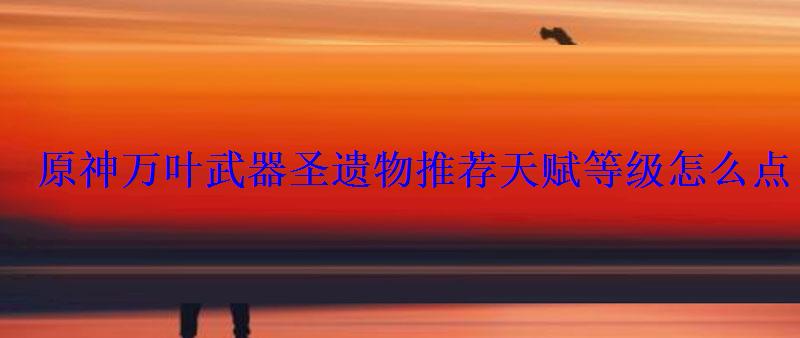 原神万叶武器圣遗物推荐天赋等级怎么点 原神万叶武器圣遗物推荐天赋等级怎么点