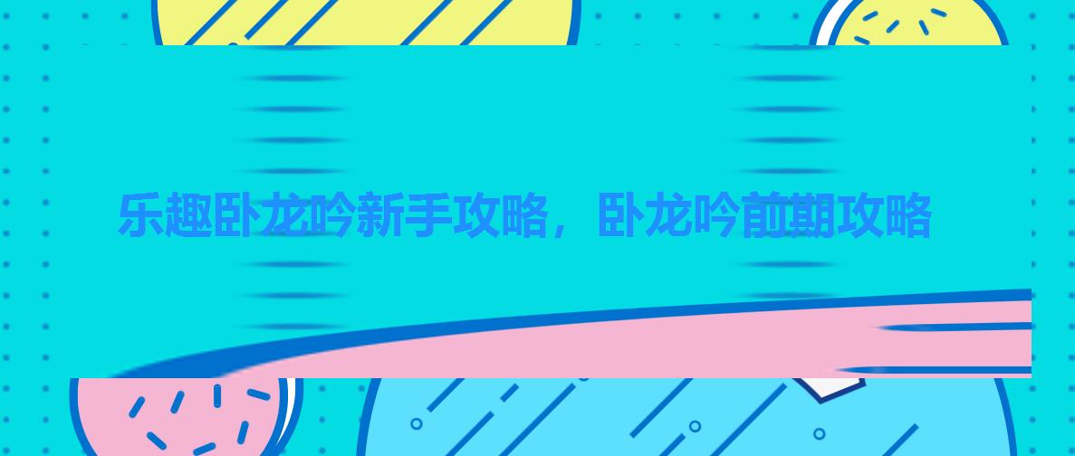 乐趣卧龙吟新手攻略,卧龙吟前期攻略 乐趣卧龙吟新手攻略,卧龙吟前期攻略
