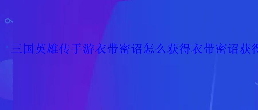 三国英雄传手游衣带密诏怎么获得衣带密诏获得攻略 三国英雄传手游衣带密诏怎么获得衣带密诏获得攻略