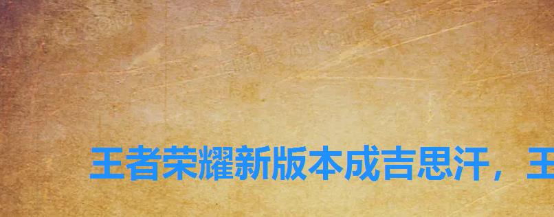 王者荣耀新版本成吉思汗,王者荣耀成吉思汗什么赛季上线的 王者荣耀新版本成吉思汗,王者荣耀成吉思汗什么赛季上线的