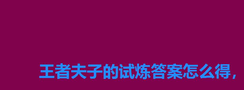 王者夫子的试炼答案怎么得,王者老夫子的试炼答案 王者夫子的试炼答案怎么得,王者老夫子的试炼答案