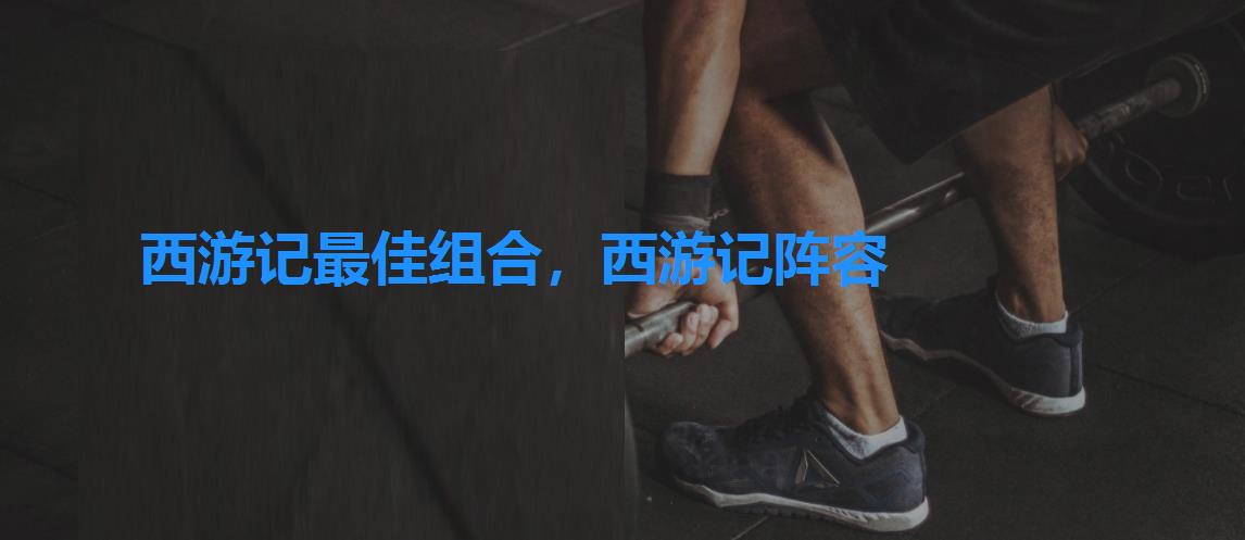 西游记最佳组合,西游记阵容 西游记最佳组合,西游记阵容