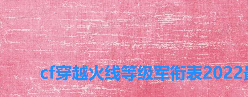 cf穿越火线等级军衔表2022最新,穿越火线2022最新等级军衔图 cf穿越火线等级军衔表2022最新,穿越火线2022最新等级军衔图