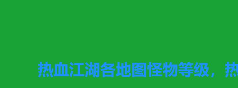 热血江湖各地图怪物等级,热血江湖地图怪物等级 热血江湖各地图怪物等级,热血江湖地图怪物等级