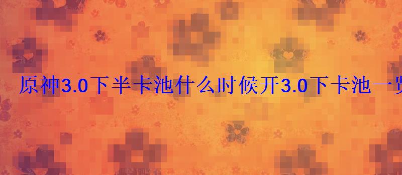 原神3.0下半卡池什么时候开3.0下卡池一览 原神3.0下半卡池什么时候开3.0下卡池一览