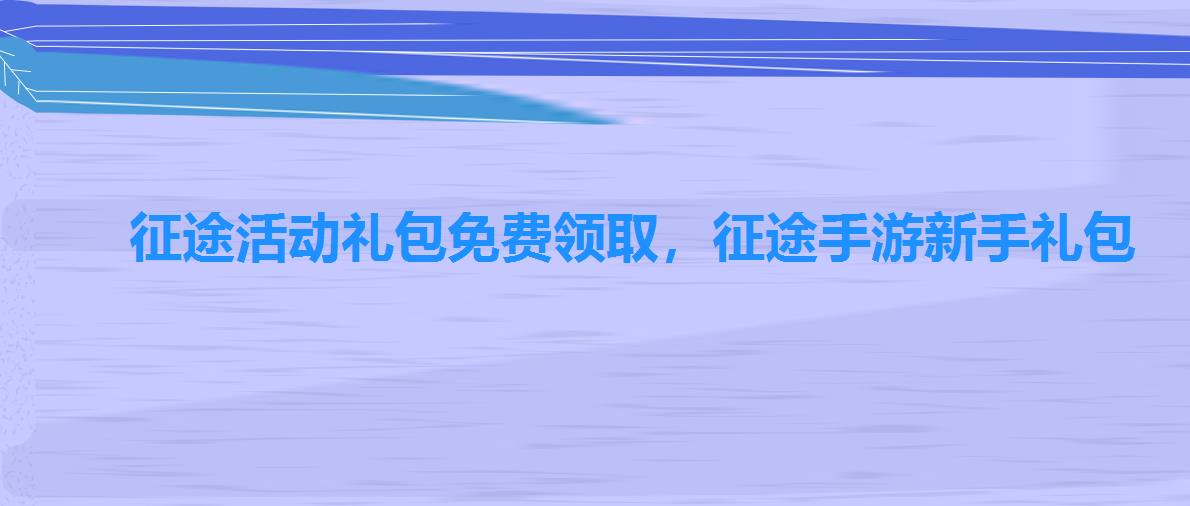 征途活动礼包免费领取,征途手游新手礼包 征途活动礼包免费领取,征途手游新手礼包