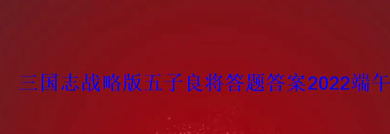 三国志战略版五子良将答题答案2022端午答题最新答案 三国志战略版五子良将答题答案2022端午答题最新答案