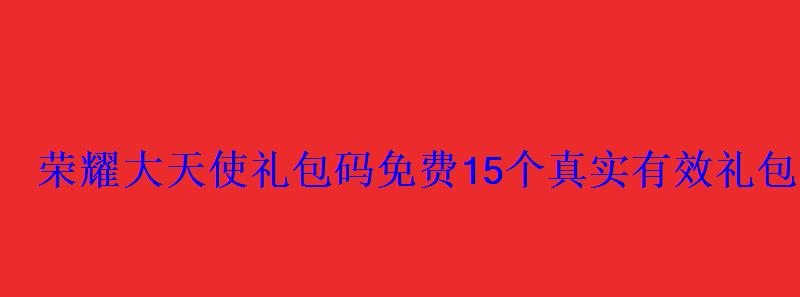 荣耀大天使礼包码免费15个真实有效礼包码大全 荣耀大天使礼包码免费15个真实有效礼包码大全