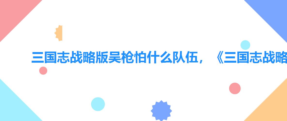 三国志战略版吴枪怕什么队伍,《三国志战略版》吴枪阵容推荐 三国志战略版吴枪怕什么队伍,《三国志战略版》吴枪阵容推荐