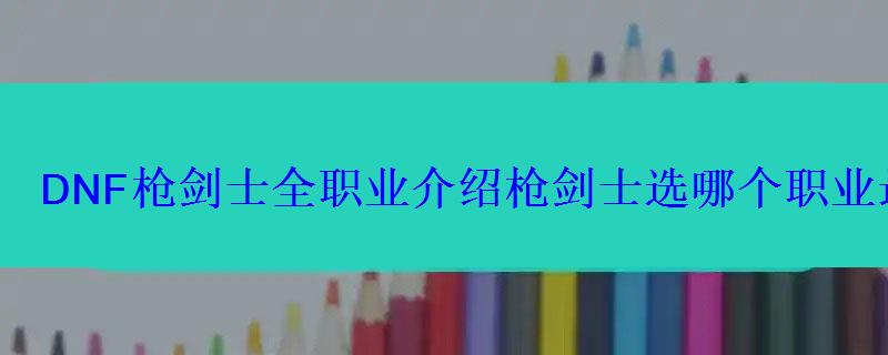 DNF枪剑士全职业介绍枪剑士选哪个职业最好? DNF枪剑士全职业介绍枪剑士选哪个职业最好?
