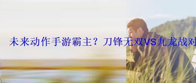 未来动作手游霸主?刀锋无双VS九龙战对比评测 未来动作手游霸主?刀锋无双VS九龙战对比评测
