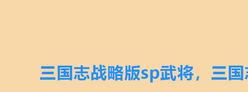三国志战略版sp武将,三国志sp武将有哪些 三国志战略版sp武将,三国志sp武将有哪些