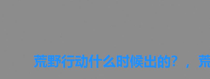 荒野行动什么时候出的?,荒野行动是什么时候出 荒野行动什么时候出的?,荒野行动是什么时候出