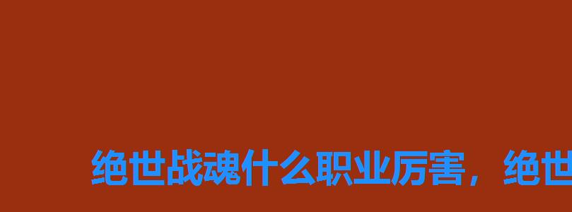 绝世战魂什么职业厉害,绝世武魂最厉害的武魂 绝世战魂什么职业厉害,绝世武魂最厉害的武魂