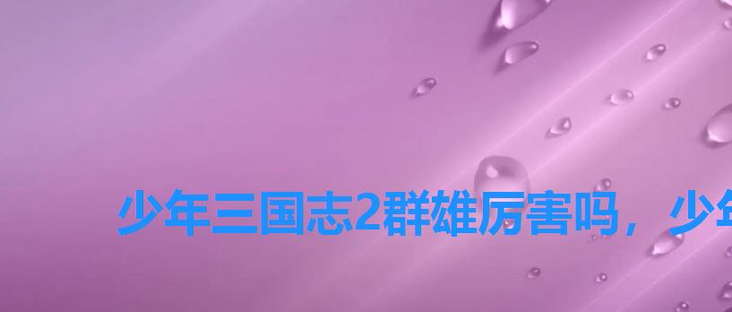 少年三国志2群雄厉害吗,少年三国2乱世英杰怎么打? 少年三国志2群雄厉害吗,少年三国2乱世英杰怎么打?