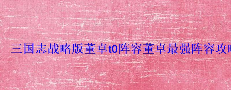 三国志战略版董卓t0阵容董卓最强阵容攻略 三国志战略版董卓t0阵容董卓最强阵容攻略