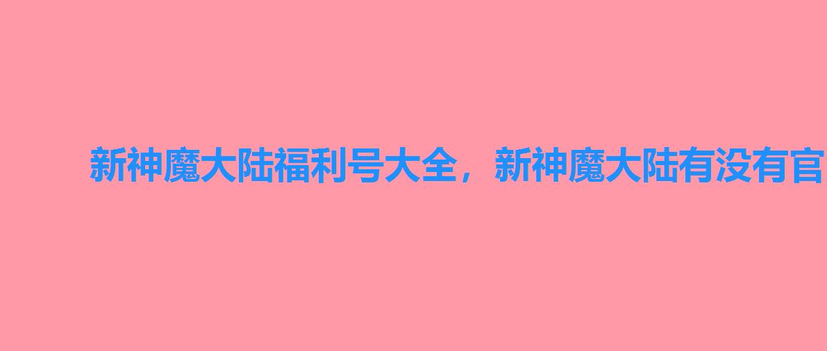 新神魔大陆福利号大全,新神魔大陆有没有官方给的福利号 新神魔大陆福利号大全,新神魔大陆有没有官方给的福利号