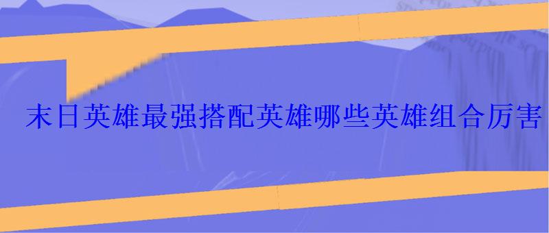 末日英雄最强搭配英雄哪些英雄组合厉害 末日英雄最强搭配英雄哪些英雄组合厉害