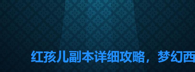 红孩儿副本详细攻略,梦幻西游挑战红孩儿副本任务攻略 红孩儿副本详细攻略,梦幻西游挑战红孩儿副本任务攻略