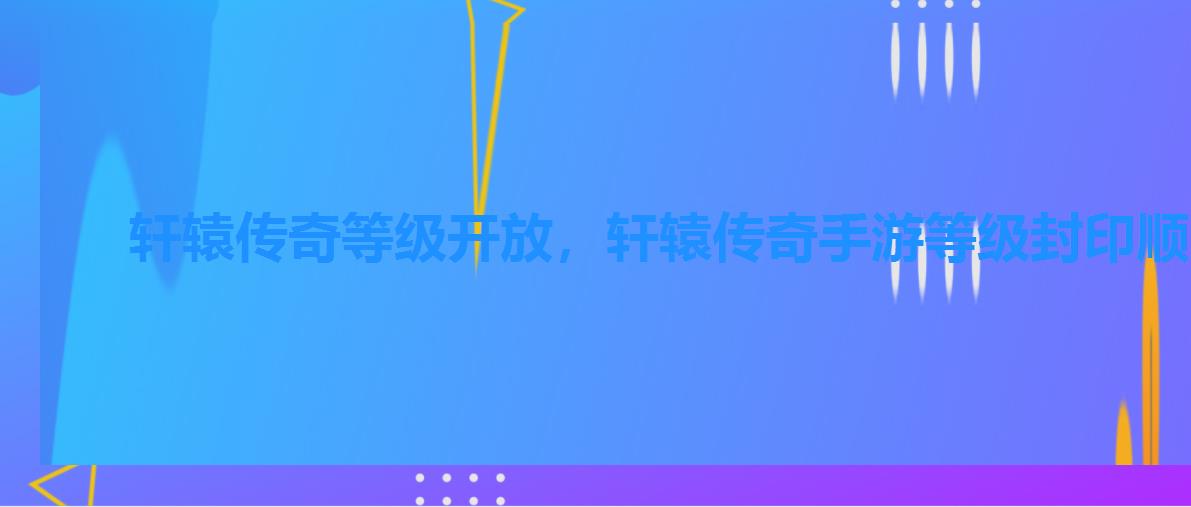 轩辕传奇等级开放,轩辕传奇手游等级封印顺序 轩辕传奇等级开放,轩辕传奇手游等级封印顺序
